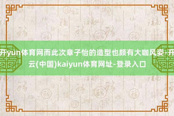 开yun体育网而此次章子怡的造型也颇有大咖风姿-开云(中国)kaiyun体育网址-登录入口