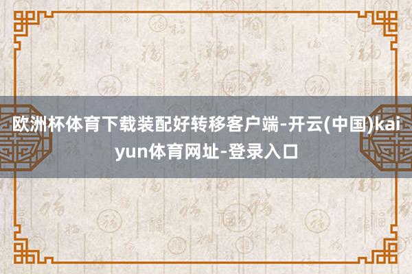 欧洲杯体育下载装配好转移客户端-开云(中国)kaiyun体育网址-登录入口
