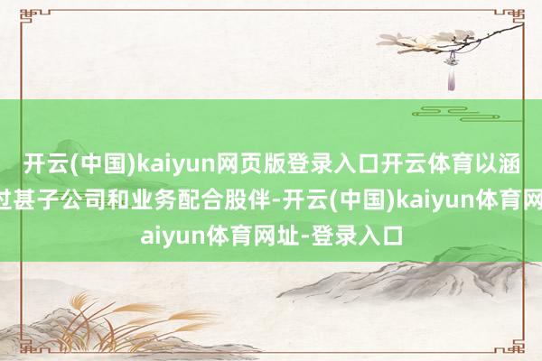 开云(中国)kaiyun网页版登录入口开云体育以涵盖上市公司过甚子公司和业务配合股伴-开云(中国)kaiyun体育网址-登录入口