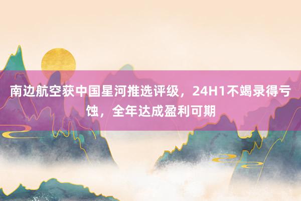 南边航空获中国星河推选评级，24H1不竭录得亏蚀，全年达成盈利可期