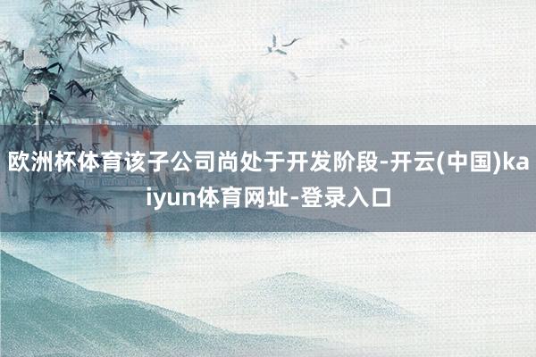 欧洲杯体育该子公司尚处于开发阶段-开云(中国)kaiyun体育网址-登录入口