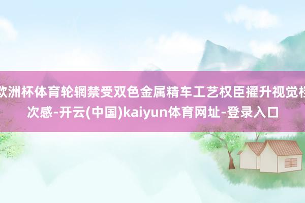 欧洲杯体育轮辋禁受双色金属精车工艺权臣擢升视觉档次感-开云(中国)kaiyun体育网址-登录入口