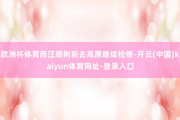 欧洲杯体育而汪顺则前去高原继续检修-开云(中国)kaiyun体育网址-登录入口