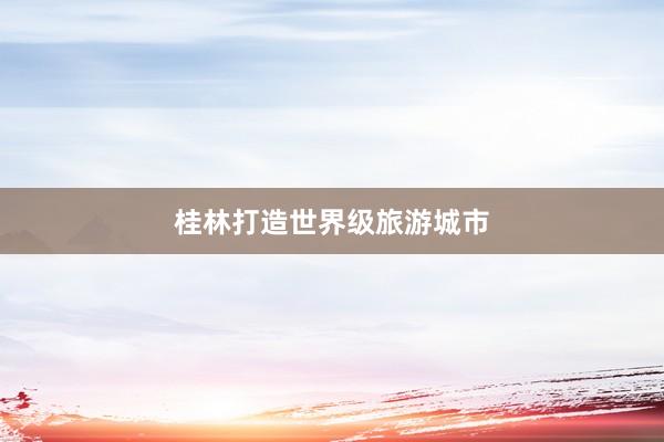 桂林打造世界级旅游城市