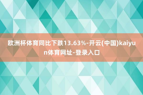 欧洲杯体育同比下跌13.63%-开云(中国)kaiyun体育网址-登录入口