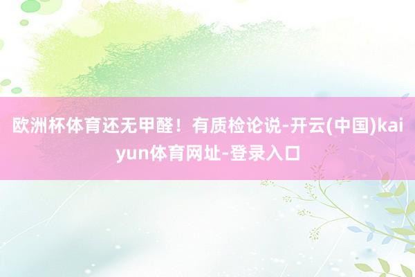 欧洲杯体育还无甲醛！有质检论说-开云(中国)kaiyun体育网址-登录入口