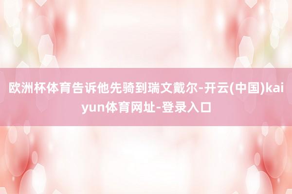 欧洲杯体育告诉他先骑到瑞文戴尔-开云(中国)kaiyun体育网址-登录入口