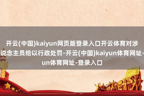 开云(中国)kaiyun网页版登录入口开云体育对涉事坐法东说念主员给以行政处罚-开云(中国)kaiyun体育网址-登录入口