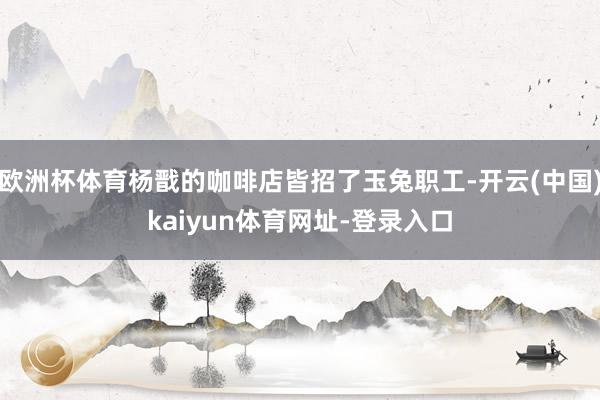 欧洲杯体育杨戬的咖啡店皆招了玉兔职工-开云(中国)kaiyun体育网址-登录入口