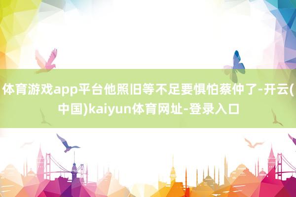 体育游戏app平台他照旧等不足要惧怕蔡仲了-开云(中国)kaiyun体育网址-登录入口
