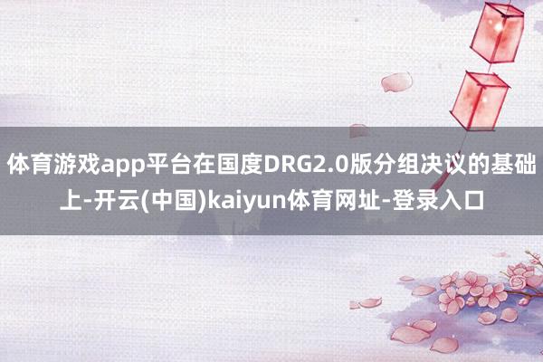 体育游戏app平台在国度DRG2.0版分组决议的基础上-开云(中国)kaiyun体育网址-登录入口