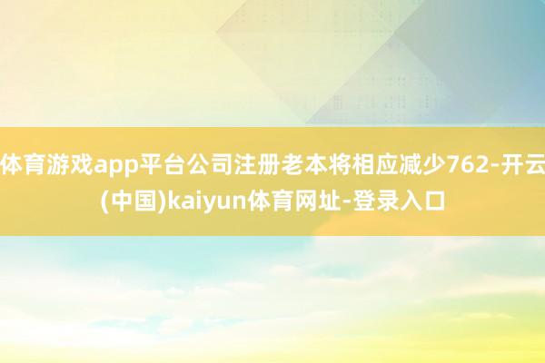 体育游戏app平台公司注册老本将相应减少762-开云(中国)kaiyun体育网址-登录入口