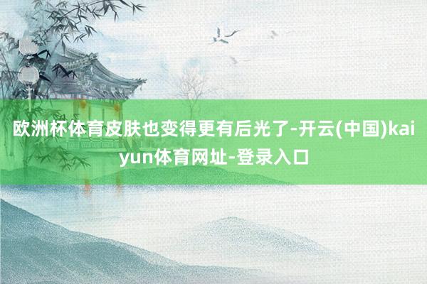 欧洲杯体育皮肤也变得更有后光了-开云(中国)kaiyun体育网址-登录入口
