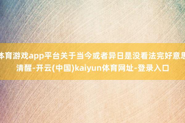 体育游戏app平台关于当今或者异日是没看法完好意思清醒-开云(中国)kaiyun体育网址-登录入口