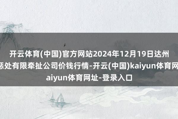 开云体育(中国)官方网站2024年12月19日达州市回应市集惩处有限牵扯公司价钱行情-开云(中国)kaiyun体育网址-登录入口