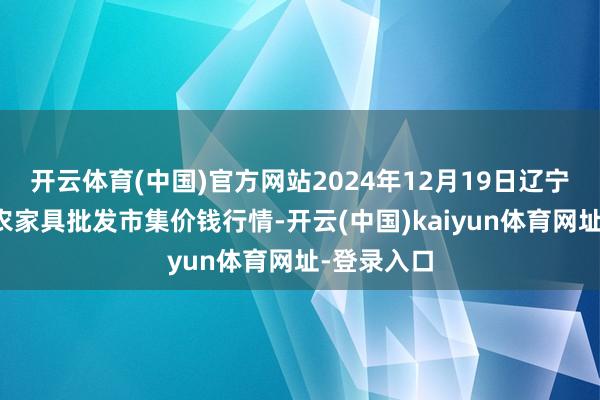 开云体育(中国)官方网站2024年12月19日辽宁鞍山宁远农家具批发市集价钱行情-开云(中国)kaiyun体育网址-登录入口