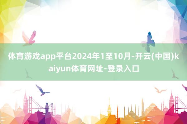体育游戏app平台　　2024年1至10月-开云(中国)kaiyun体育网址-登录入口