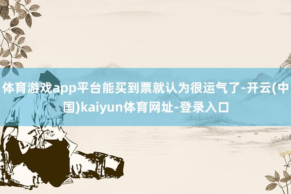 体育游戏app平台能买到票就认为很运气了-开云(中国)kaiyun体育网址-登录入口
