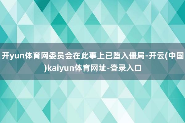 开yun体育网委员会在此事上已堕入僵局-开云(中国)kaiyun体育网址-登录入口
