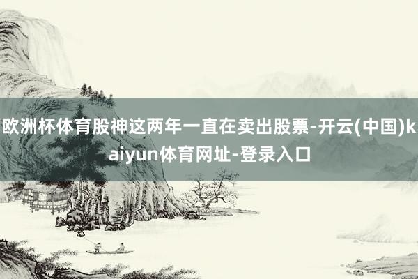 欧洲杯体育股神这两年一直在卖出股票-开云(中国)kaiyun体育网址-登录入口