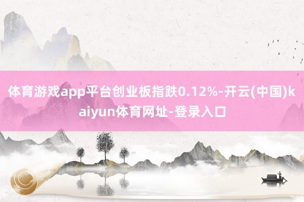 体育游戏app平台创业板指跌0.12%-开云(中国)kaiyun体育网址-登录入口