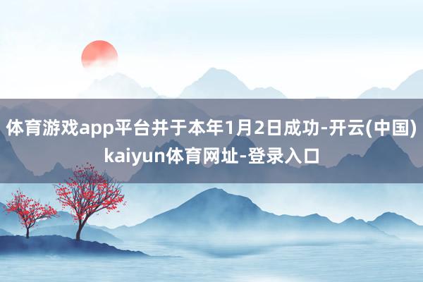 体育游戏app平台并于本年1月2日成功-开云(中国)kaiyun体育网址-登录入口