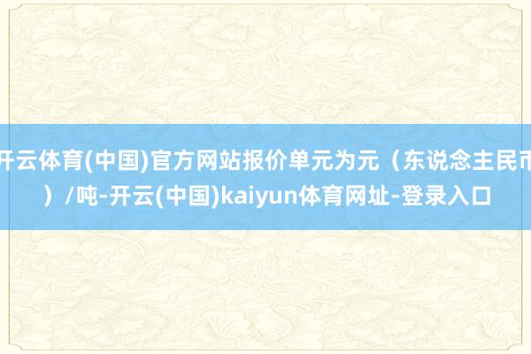 开云体育(中国)官方网站报价单元为元（东说念主民币）/吨-开云(中国)kaiyun体育网址-登录入口