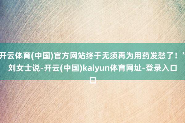 开云体育(中国)官方网站终于无须再为用药发愁了！”刘女士说-开云(中国)kaiyun体育网址-登录入口
