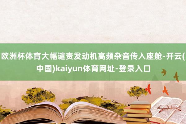 欧洲杯体育大幅谴责发动机高频杂音传入座舱-开云(中国)kaiyun体育网址-登录入口
