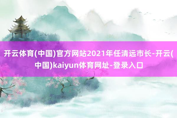 开云体育(中国)官方网站2021年任清远市长-开云(中国)kaiyun体育网址-登录入口