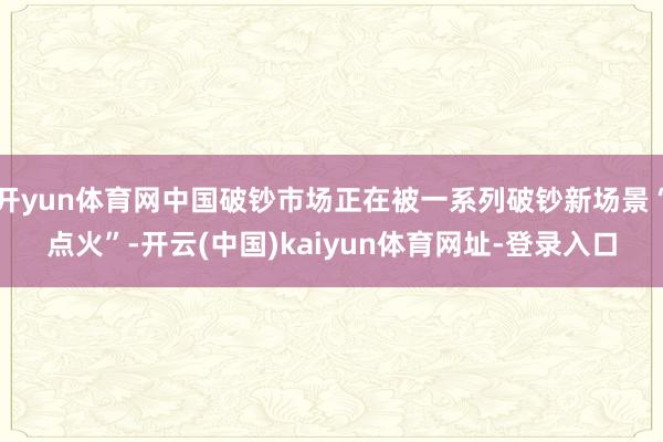 开yun体育网中国破钞市场正在被一系列破钞新场景“点火”-开云(中国)kaiyun体育网址-登录入口