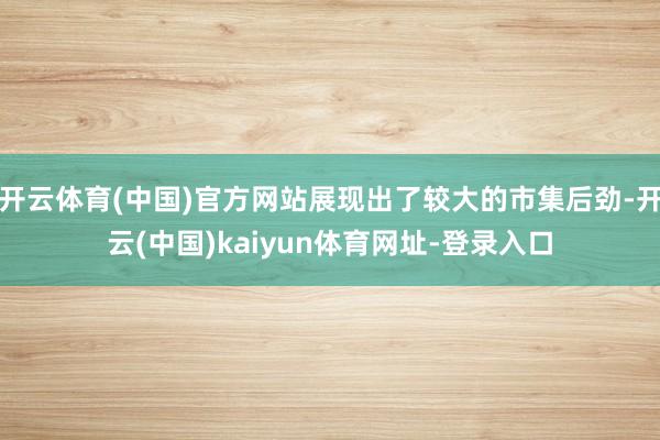 开云体育(中国)官方网站展现出了较大的市集后劲-开云(中国)kaiyun体育网址-登录入口