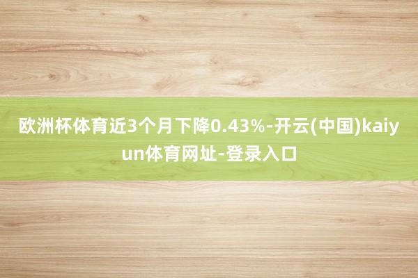 欧洲杯体育近3个月下降0.43%-开云(中国)kaiyun体育网址-登录入口