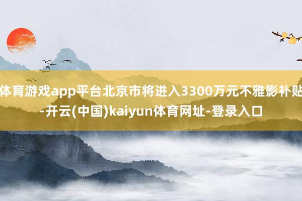 体育游戏app平台北京市将进入3300万元不雅影补贴-开云(中国)kaiyun体育网址-登录入口