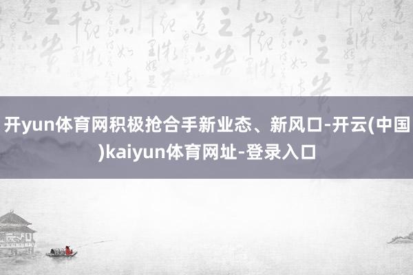 开yun体育网积极抢合手新业态、新风口-开云(中国)kaiyun体育网址-登录入口