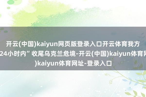 开云(中国)kaiyun网页版登录入口开云体育我方当选后将在“24小时内”收尾乌克兰危境-开云(中国)kaiyun体育网址-登录入口