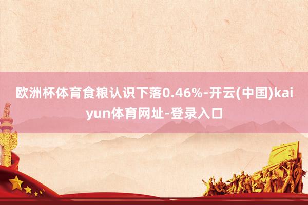 欧洲杯体育食粮认识下落0.46%-开云(中国)kaiyun体育网址-登录入口