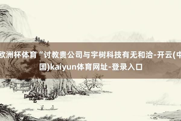 欧洲杯体育“讨教贵公司与宇树科技有无和洽-开云(中国)kaiyun体育网址-登录入口