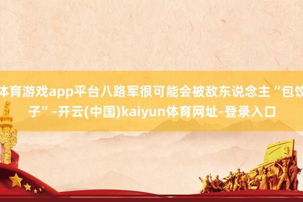 体育游戏app平台八路军很可能会被敌东说念主“包饺子”-开云(中国)kaiyun体育网址-登录入口