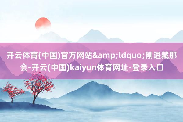 开云体育(中国)官方网站&ldquo;刚进藏那会-开云(中国)kaiyun体育网址-登录入口