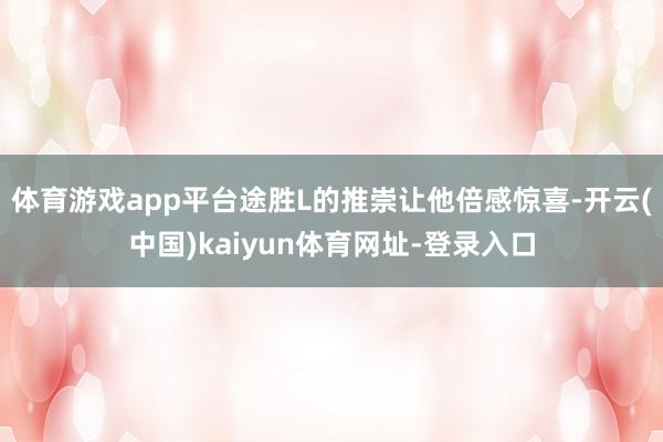 体育游戏app平台途胜L的推崇让他倍感惊喜-开云(中国)kaiyun体育网址-登录入口