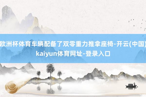 欧洲杯体育车辆配备了双零重力推拿座椅-开云(中国)kaiyun体育网址-登录入口