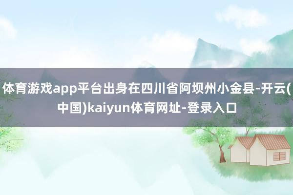 体育游戏app平台出身在四川省阿坝州小金县-开云(中国)kaiyun体育网址-登录入口