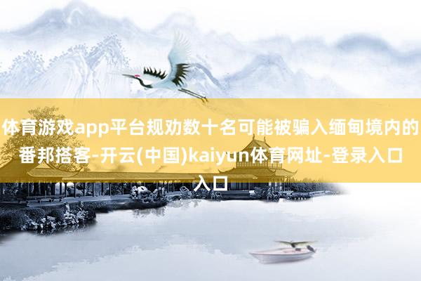 体育游戏app平台规劝数十名可能被骗入缅甸境内的番邦搭客-开云(中国)kaiyun体育网址-登录入口