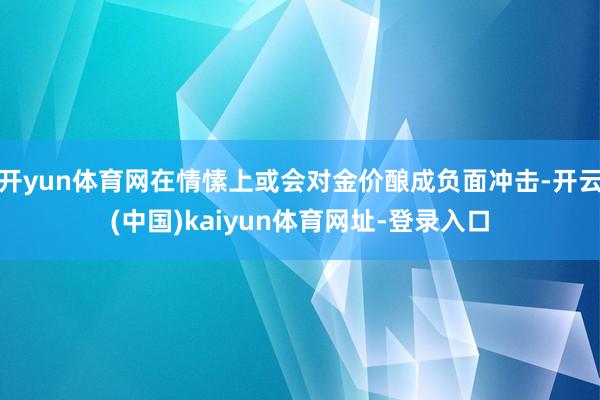 开yun体育网在情愫上或会对金价酿成负面冲击-开云(中国)kaiyun体育网址-登录入口