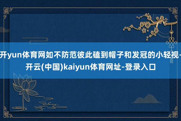开yun体育网如不防范彼此磕到帽子和发冠的小轻视-开云(中国)kaiyun体育网址-登录入口