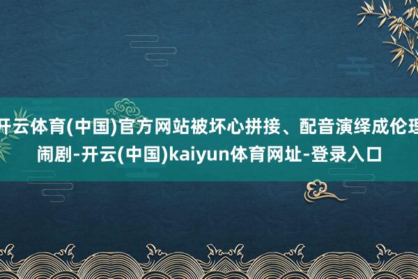 开云体育(中国)官方网站被坏心拼接、配音演绎成伦理闹剧-开云(中国)kaiyun体育网址-登录入口