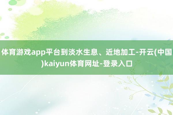 体育游戏app平台到淡水生息、近地加工-开云(中国)kaiyun体育网址-登录入口