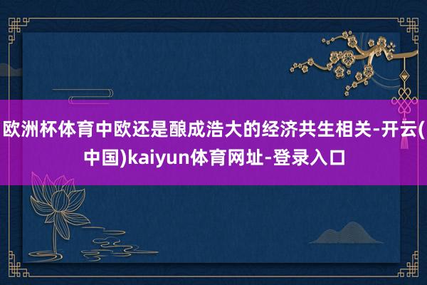 欧洲杯体育中欧还是酿成浩大的经济共生相关-开云(中国)kaiyun体育网址-登录入口