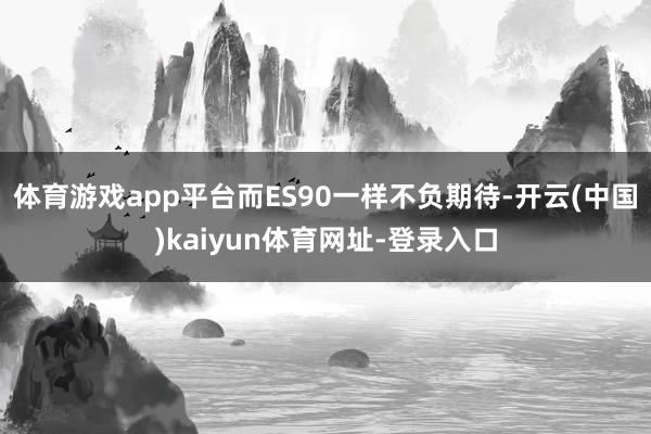 体育游戏app平台而ES90一样不负期待-开云(中国)kaiyun体育网址-登录入口